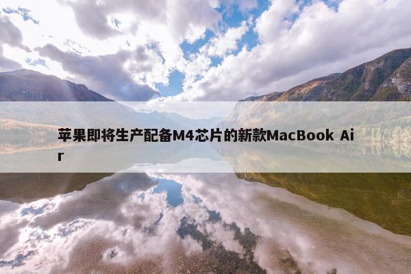 苹果即将生产配备M4芯片的新款MacBook Air