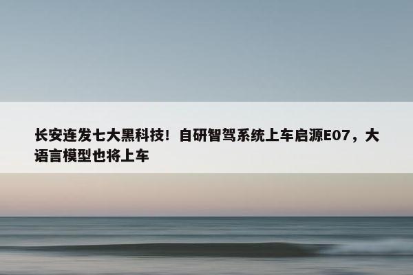 长安连发七大黑科技！自研智驾系统上车启源E07，大语言模型也将上车