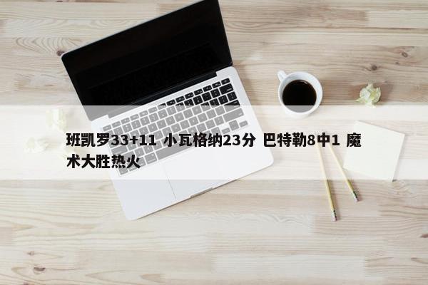 班凯罗33+11 小瓦格纳23分 巴特勒8中1 魔术大胜热火