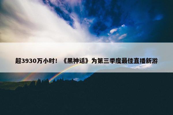 超3930万小时！《黑神话》为第三季度最佳直播新游