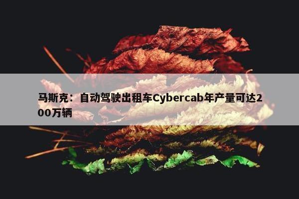 马斯克：自动驾驶出租车Cybercab年产量可达200万辆