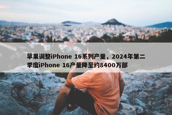 苹果调整iPhone 16系列产量，2024年第二季度iPhone 16产量降至约8400万部