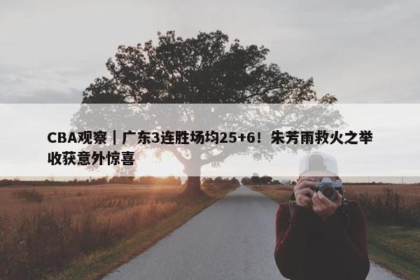 CBA观察｜广东3连胜场均25+6！朱芳雨救火之举收获意外惊喜