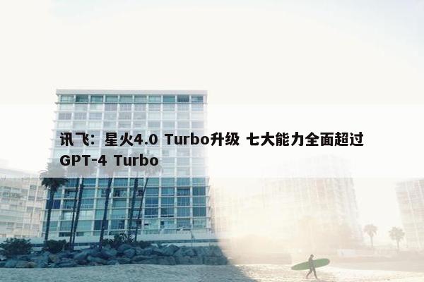 讯飞：星火4.0 Turbo升级 七大能力全面超过GPT-4 Turbo