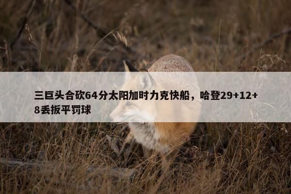 三巨头合砍64分太阳加时力克快船，哈登29+12+8丢扳平罚球