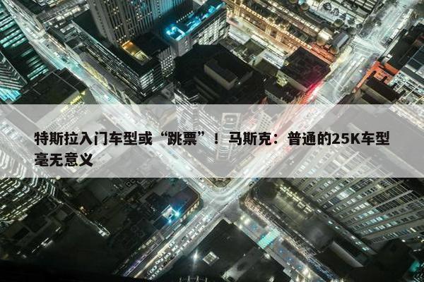 特斯拉入门车型或“跳票”！马斯克：普通的25K车型毫无意义