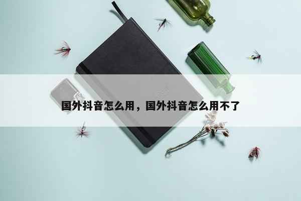 国外抖音怎么用，国外抖音怎么用不了