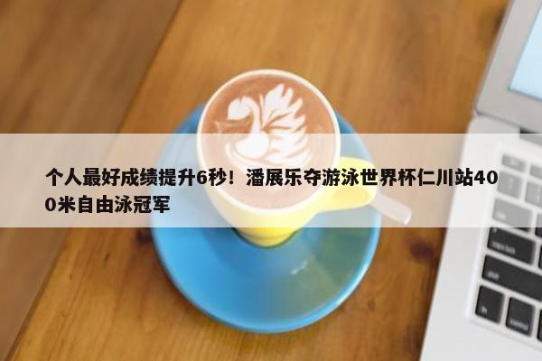 个人最好成绩提升6秒！潘展乐夺游泳世界杯仁川站400米自由泳冠军