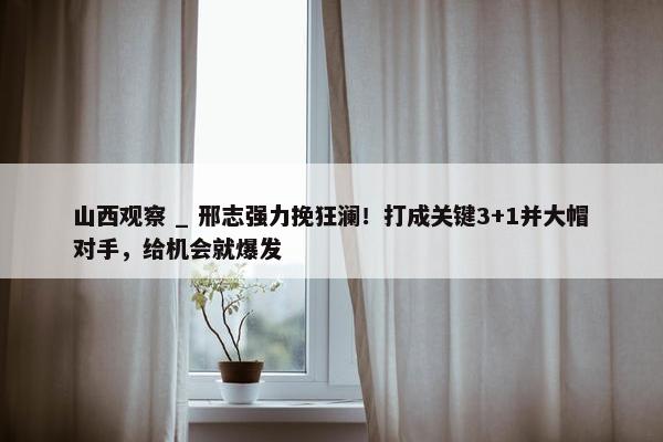 山西观察 _ 邢志强力挽狂澜！打成关键3+1并大帽对手，给机会就爆发