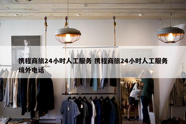 携程商旅24小时人工服务 携程商旅24小时人工服务境外电话