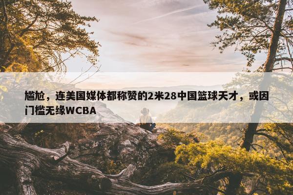 尴尬，连美国媒体都称赞的2米28中国篮球天才，或因门槛无缘WCBA