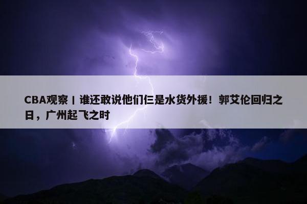 CBA观察丨谁还敢说他们仨是水货外援！郭艾伦回归之日，广州起飞之时