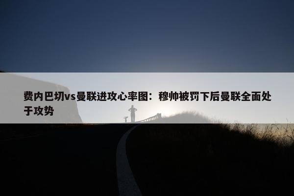 费内巴切vs曼联进攻心率图：穆帅被罚下后曼联全面处于攻势