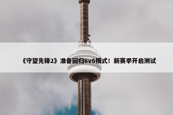 《守望先锋2》准备回归6v6模式！新赛季开启测试