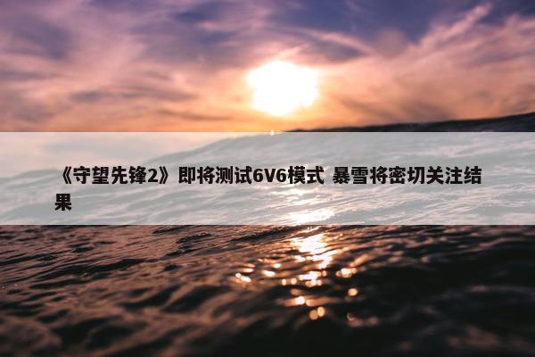 《守望先锋2》即将测试6V6模式 暴雪将密切关注结果