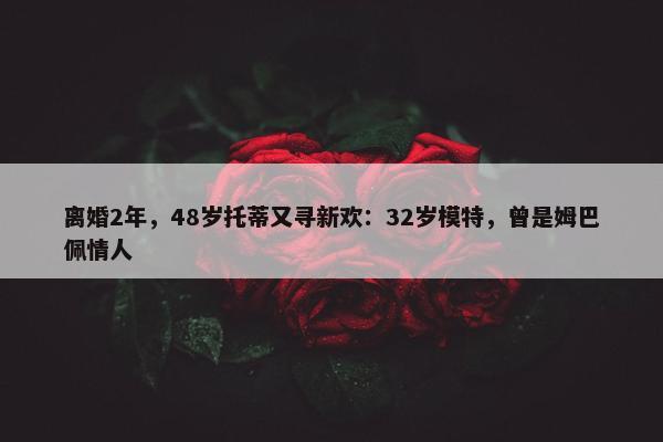 离婚2年，48岁托蒂又寻新欢：32岁模特，曾是姆巴佩情人