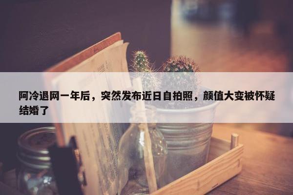 阿冷退网一年后，突然发布近日自拍照，颜值大变被怀疑结婚了