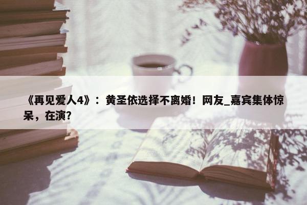 《再见爱人4》：黄圣依选择不离婚！网友_嘉宾集体惊呆，在演？