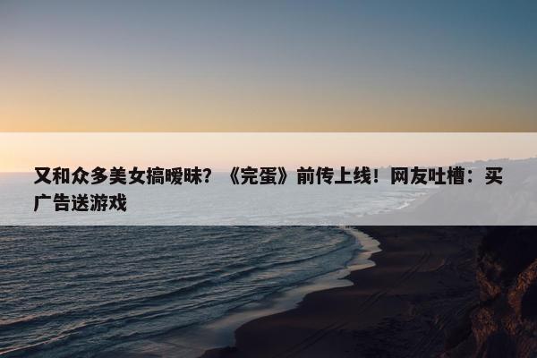 又和众多美女搞暧昧？《完蛋》前传上线！网友吐槽：买广告送游戏