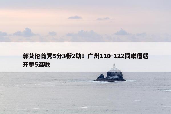 郭艾伦首秀5分3板2助！广州110-122同曦遭遇开季5连败