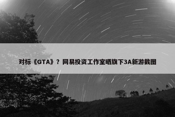 对标《GTA》？网易投资工作室晒旗下3A新游截图