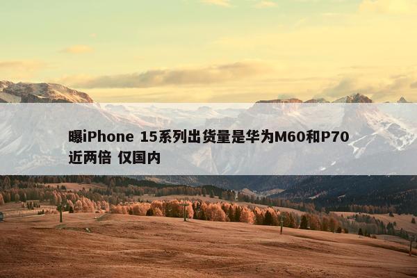 曝iPhone 15系列出货量是华为M60和P70近两倍 仅国内