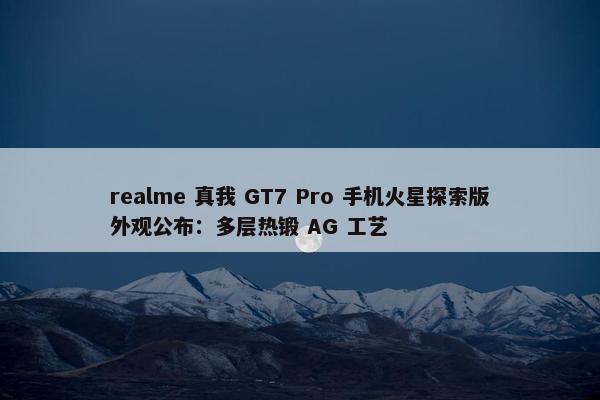 realme 真我 GT7 Pro 手机火星探索版外观公布：多层热锻 AG 工艺