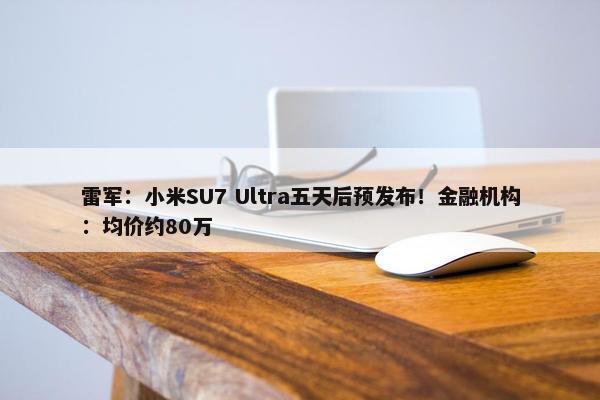 雷军：小米SU7 Ultra五天后预发布！金融机构：均价约80万