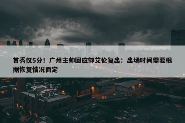 首秀仅5分！广州主帅回应郭艾伦复出：出场时间需要根据恢复情况而定