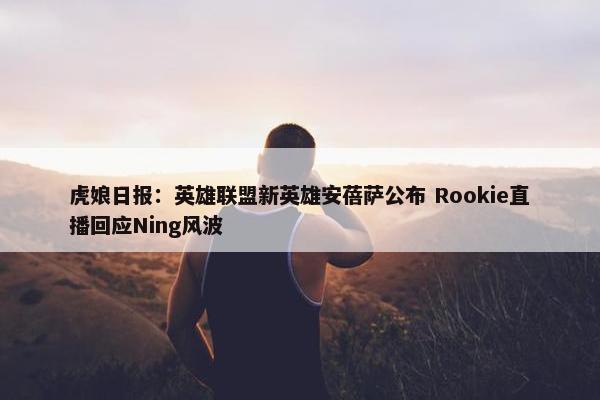 虎娘日报：英雄联盟新英雄安蓓萨公布 Rookie直播回应Ning风波