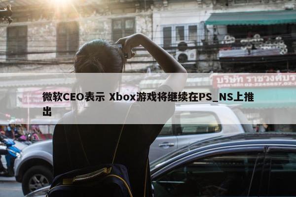 微软CEO表示 Xbox游戏将继续在PS_NS上推出