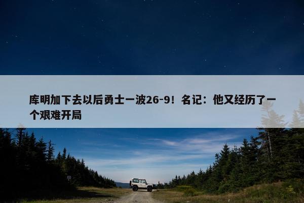 库明加下去以后勇士一波26-9！名记：他又经历了一个艰难开局