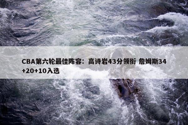 CBA第六轮最佳阵容：高诗岩43分领衔 詹姆斯34+20+10入选