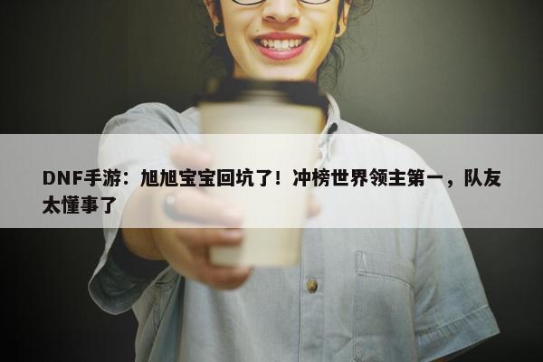 DNF手游：旭旭宝宝回坑了！冲榜世界领主第一，队友太懂事了