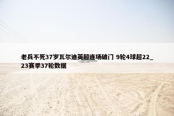 老兵不死37岁瓦尔迪英超连场破门 9轮4球超22_23赛季37轮数据