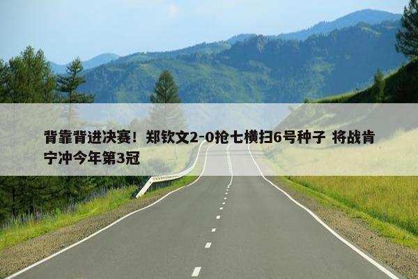 背靠背进决赛！郑钦文2-0抢七横扫6号种子 将战肯宁冲今年第3冠