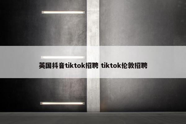 英国抖音tiktok招聘 tiktok伦敦招聘