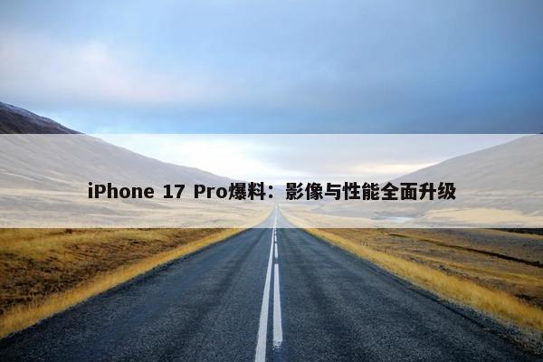 iPhone 17 Pro爆料：影像与性能全面升级