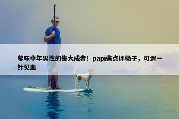 爹味中年男性的集大成者！papi酱点评杨子，可谓一针见血