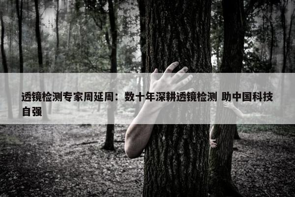 透镜检测专家周延周：数十年深耕透镜检测 助中国科技自强