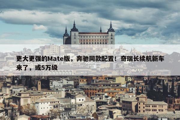 更大更强的Mate版，奔驰同款配置！奇瑞长续航新车来了，或5万级