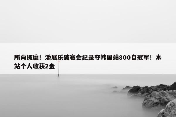 所向披靡！潘展乐破赛会纪录夺韩国站800自冠军！本站个人收获2金