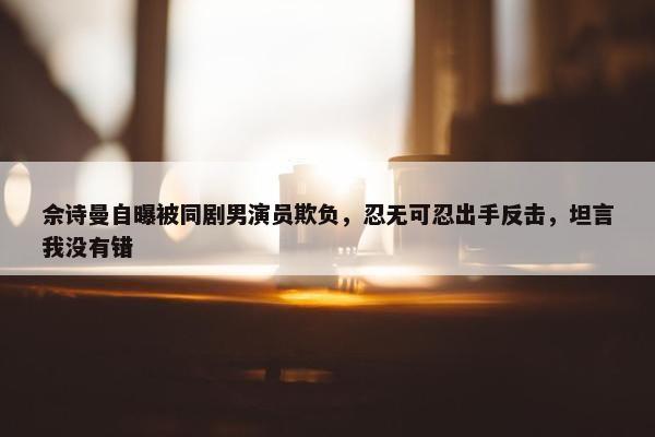 佘诗曼自曝被同剧男演员欺负，忍无可忍出手反击，坦言我没有错