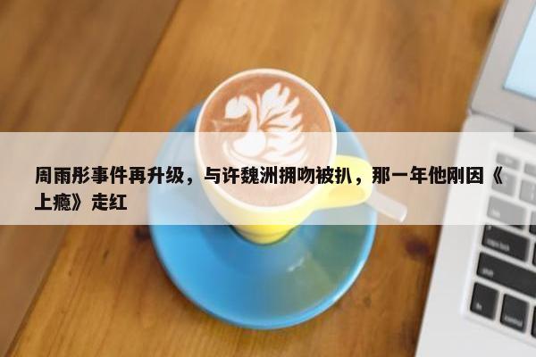 周雨彤事件再升级，与许魏洲拥吻被扒，那一年他刚因《上瘾》走红