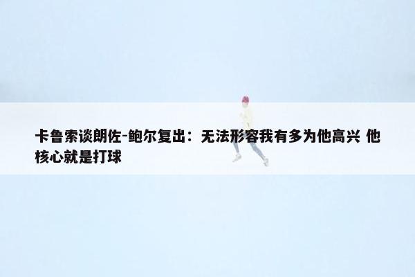 卡鲁索谈朗佐-鲍尔复出：无法形容我有多为他高兴 他核心就是打球