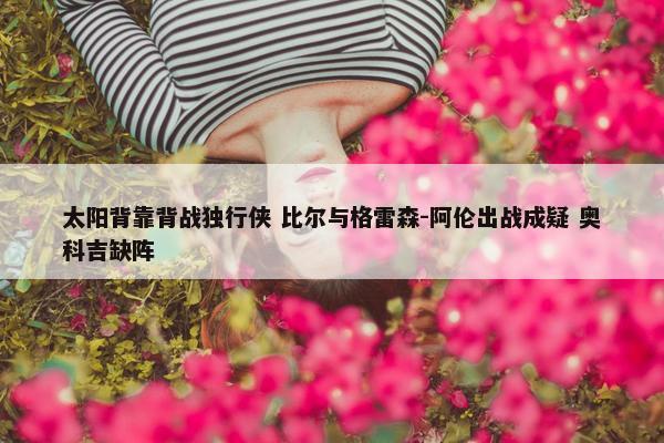 太阳背靠背战独行侠 比尔与格雷森-阿伦出战成疑 奥科吉缺阵