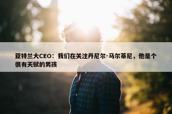 亚特兰大CEO：我们在关注丹尼尔-马尔蒂尼，他是个很有天赋的男孩