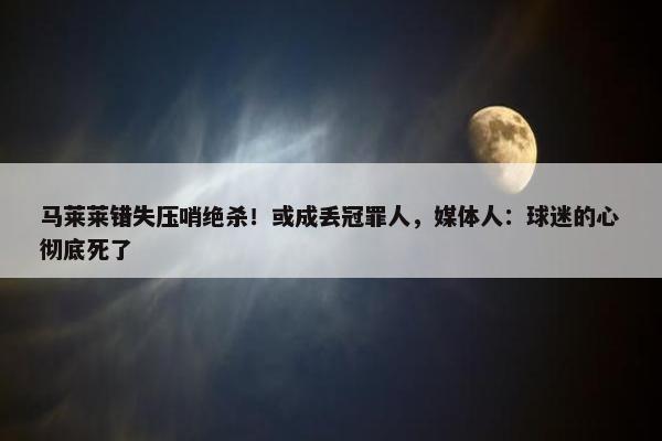 马莱莱错失压哨绝杀！或成丢冠罪人，媒体人：球迷的心彻底死了