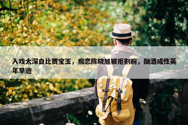 入戏太深自比贾宝玉，痴恋陈晓旭被拒割腕，酗酒成性英年早逝