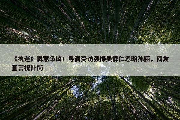 《执迷》再惹争议！导演受访强捧吴慷仁忽略孙俪，网友直言祝扑街